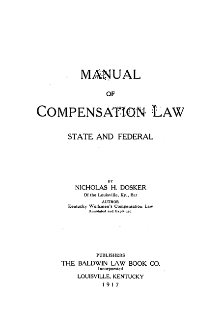 handle is hein.beal/ualensaf0001 and id is 1 raw text is: MANUAL
OF
COMPENSATIlON :LAW

STATE AND FEDERAL
BY
NICHOLAS H. DOSKER
Of the Louisville, Ky., Bar
AUTHOR
Kentucky Workmen's Compensation Law
Annotated and Explained
PUBLISHERS
THE BALDWIN LAW       BOOK CO.
Incorporated
LOUISVILLE, KENTUCKY
1917


