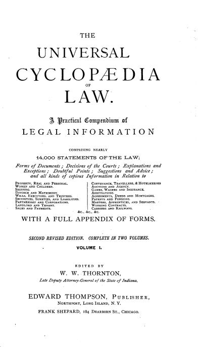 handle is hein.beal/ucycl0001 and id is 1 raw text is: 






                        THE



        UNIVERSAL




CYCLOPAEDIA
                          OF


                  LA W.



             Sgradical     ampenbium   of

   LEGAL INFORMATION



                    COMPRISING NEARLY

        14,000 STATEMENTS OF THE LAW;

Forms of Documents; Decisions of the Courts; Explanations and
   Exceptions; Doubtful Points; Suggestions and Advice;
      and all kinds of copious Information in Relation to
PROPERTY, REAL AND PERSONAL. CONVEYANCE, TRAVELLERS,& HOTELKEEPER
WOMEN AND CHILDREN.         AUCTIONS AND AGENCY.
SHIPPING.                   GAMES, WAGERS AND INSURANCE.
DIVORCE AND MATRIMONY.      ARBITRATIONS.
WILLS, EXECUTORS. AND TRUSTEES.  AGREEMENTS, DEEDS AND MORTGAGES.
SECURITIES, SURETIES, AND LIABILITIES.  PATENTS AND PENSIONS.
PARTNERSHIP AND CORPORATIONS. MASTERS, APPRENTICES, AND SERVANTS.
LANDLORD AND TENANT.        WORKING CONTRACTS.
SALES AND PAYMENTS.         CARRIERS AND RAILWAYS.
                       GM&C., &C., &C.

  WITH A FULL APPENDIX OF FORMS.



     SECOND REVISED EDITION. COMPLETE IN TWO VOLUMES.

                      VOLUME   1.



                      EDITED  BY

                W.  W.   THORNTON,
         Late Deputy Att1orney- General of the State of Indiana.



     EDWARD THOMPSON, P U BLISH              E R,
               NORTHP'ORT, LONG ISLAND, N. V.

        FRANK  SHEPARD,  184 DEARB3ORN ST., CHICAGO.


