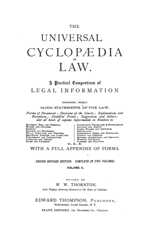 handle is hein.beal/ucycl0002 and id is 1 raw text is: 







THE


       UNIVERSA L




 CYCLO~I
                      OF







                   a l        :.mnbun of

   LEGAL INFORMATION


                 COMPRISING NEARLY

       14,000 STATEMENTS   OF THE  LAW;

Forms of Documents; Decisions of the Courts; Explanations and
   Exceptions; Doubtful Points; Suggestions and Advice;
     and all kinds of copious Information in Relation to
Paonr w, REA.           CONVEPANcso TRAVELLERS, & HoTELns..EE
WOME N D CHILDEN,       AUCTIONS AND Aosz4cY.
SHPNGmsoI GMES, WAGERS AND INSURANCE.
SmarECwo. DM M           Emro
    GVRC AN mo            11ATRIMONYS
 ILLS, EXsECrrRS. AND TE rs.  A    ET DEEDS ATD ausaAs
 SacuemES. SURETIES, AND LIABILITES.  TRNT% AND PENSIONS.
 PAIRTNERSNWP AND COESPORAON!L  MASTEES APPRENTICES, AND SERVANTS.
 LANDLORD AND TENANT.    W ING CONTRACT&
 SALES AND PAYMEN.      CAR!ES AERLWASU.
                    &C., SIC., &C.
          IA FULL  APPENDIX OF FORMS.



     SECOND DEVISED EDITIOAG COMPLETE IN TWO VOLUMES.





                   EDITED BY
              W.  W     W THORNTON,
        Late Deputy Alrney-Genera/ of the State' of Indiana.


     EDWARD THOMPSON, PUBLISHER,
              NORTHPORT, LONG ISLAND, N. Y.

        FRANK SHEPARD, 184 DEARBORN ST., CHICAGO.



