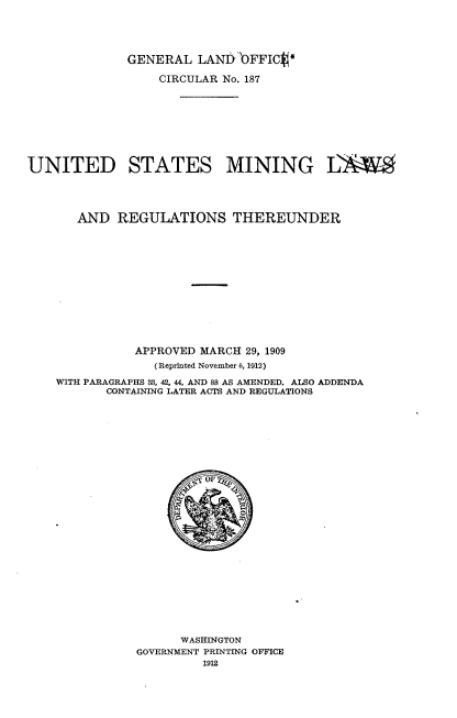 handle is hein.beal/udstmglsrst0001 and id is 1 raw text is: 





             GENERAL   LANDbFFICV

                  CIRCULAR No. 187










UNITED STATES MINING LW





       AND  REGULATIONS THEREUNDER















              APPROVED MARCH 29, 1909
                 (Reprinted November 6, 1912)

    WITH PARAGRAPHS 38, 42, 44, AND 88 AS AMENDED. ALSO ADDENDA
           CONTAINING LATER ACTS AND REGULATIONS





























                     WASHINGTON
               GOVERNMENT PRINTING OFFICE
                        1912



