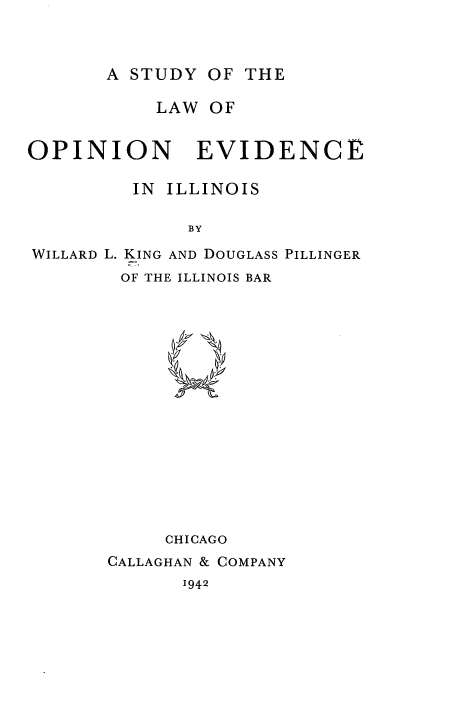 handle is hein.beal/udyfevidil0001 and id is 1 raw text is: A STUDY OF THE

LAW OF

OPINION

EVIDENCE

IN ILLINOIS
BY
WILLARD L. KING AND DOUGLASS PILLINGER
OF THE ILLINOIS BAR

7.k
CHICAGO
CALLAGHAN & COMPANY

1942


