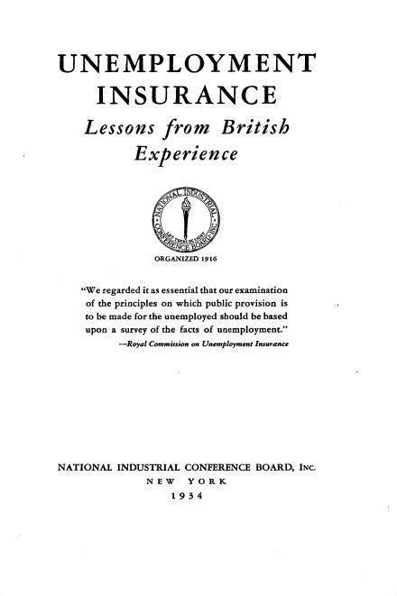 handle is hein.beal/ueyis0001 and id is 1 raw text is: 





UNEMPLOYMENT


      INSURANCE


    Lessons from British

           Experience









              ORGANIZED 1916


   We regarded it as essential that our examination
   of the principles on which public provision is
   to be made for the unemployed should be based
   upon a survey of the facts of unemployment.
         -Royal Commission on Unemployment Insurance











NATIONAL INDUSTRIAL CONFERENCE BOARD, INC.
             NEW   YORK
                 1934


