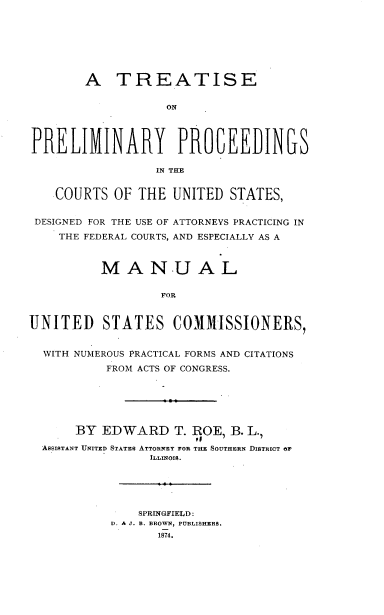 handle is hein.beal/ujfbh0001 and id is 1 raw text is: 







        A   TREATISE


                   ON




PRELIKINARY PROGEEUINGS

                  IN THE


    COURTS  OF THE  UNITED  STATES,


 DESIGNED FOR THE USE OF ATTORNEYS PRACTICING IN
    THE FEDERAL COURTS, AND ESPECIALLY AS A



          MANUAL

                  FOR


UNITED STATES COMMISSIONERS,


  WITH NUMEROUS PRACTICAL FORMS AND CITATIONS
           FROM ACTS OF CONGRESS.






      BY  EDWARD T.   ROE,  B. L.,

  ASSISTANT UNITED STATES ATTORNEY FOR THE SOUTHERN DISTRICT OF
                 ILLINOIS.





               SPRINGFIELD:
           D. & J. B. BROWN, PUBLISHERS.
                  1874.



