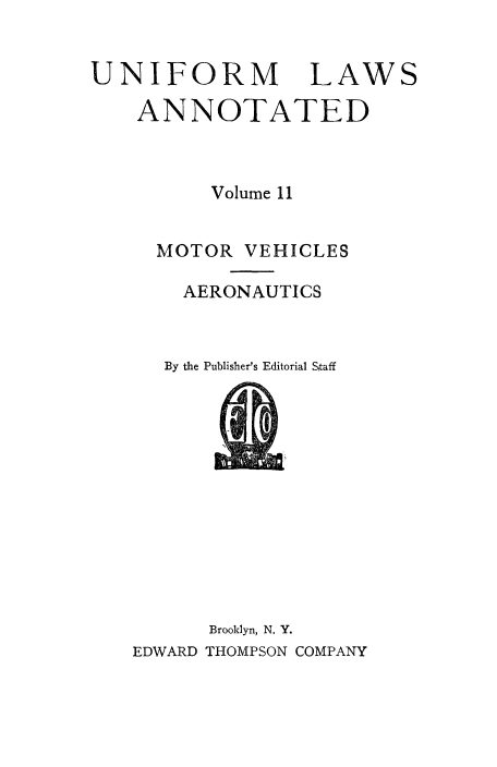 handle is hein.beal/ula0012 and id is 1 raw text is: 


UNIFORM


LAWS


ANNOTATED



      Volume 11


  MOTOR VEHICLES

    AERONAUTICS



  By the Publisher's Editorial Sitaff


      Brooklyn, N. Y.
EDWARD THOMPSON COMPANY


