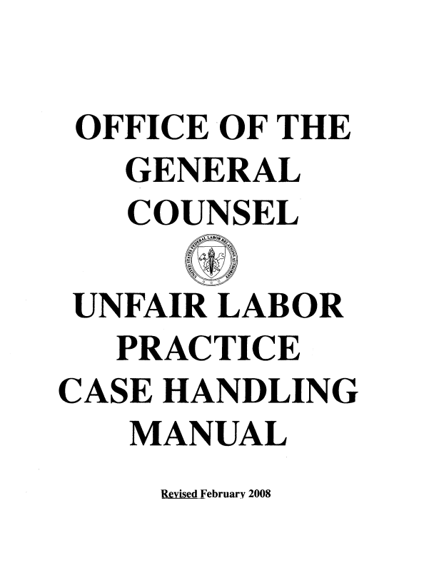 handle is hein.beal/ulpcham0001 and id is 1 raw text is: 

OFFICE  OF THE
   GENERAL
   COUNSEL

 UNFAIR LABOR
   PRACTICE
CASE HANDLING
    MANUAL


Revised February 2008


