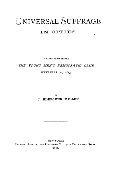 handle is hein.beal/ulsgcspr0001 and id is 1 raw text is: 







UNIVERSAL SUFFRAGE


           IIN   CITIES









             A PAPER READ BEFORE


  THE YOUNG  MEN'S DEMOCRATIC  CLUB

           SEPTEMBER 21, 1885








                  BY
          J. BLEECKER MILLER


               NEW YORK:
CHEROUNY PRINTING AND PUBLISHING CO., 17-27 VANDEWATER STREET
                 1885.


