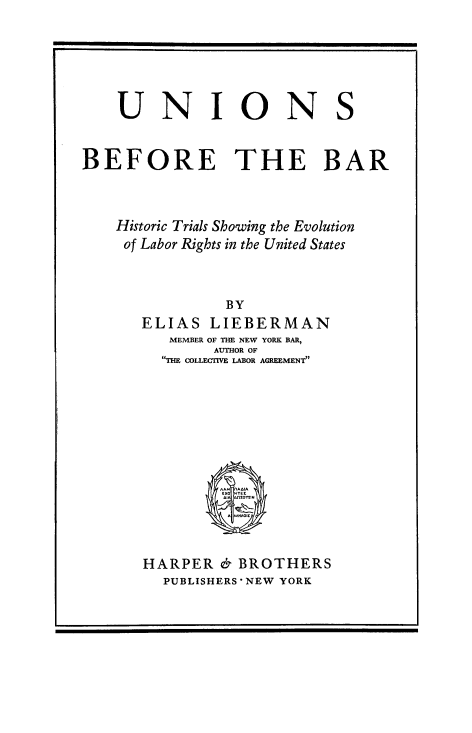 handle is hein.beal/unbfrbr0001 and id is 1 raw text is: 







    UNIONS



BEFORE THE BAR




    Historic Trials Showing the Evolution
    of Labor Rights in the United States



               BY
      ELIAS  LIEBERMAN
         MEMBER OF THE NEW YORK BAR,
              AUTHOR OF
        THE COLLECTVE LABOR AGREEMENT


HARPER  & BROTHERS
  PUBLISHERS NEW YORK


F


I


