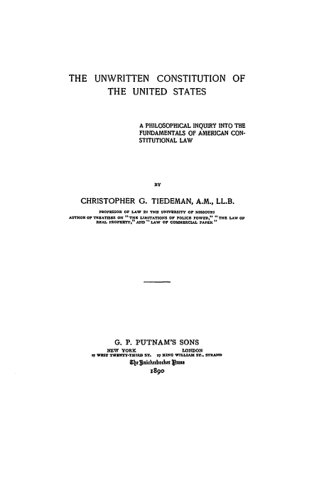 handle is hein.beal/unconus0001 and id is 1 raw text is: THE UNWRITTEN CONSTITUTION OF
THE UNITED STATES
A PHILOSOPHICAL INQUIRY INTO THE
FUNDAMENTALS OF AMERICAN CON-
STITUTIONAL LAW
BY
CHRISTOPHER G. TIEDEMAN, A.M., LL.B.
PROFESSOR OF LAW IN THE UNIVERSITY OF MISSOURI
ALTHOR OF TREATISES ON THE L|ZITATIOxs OP POLICE POWER, THE LAW OF
REAL PROPERTY, AI D  LAW OF COMMERCIAL PAPER
G. P. PUTNAM'S SONS
NmW YORK                LONDON
s7 WEST TWt4TY-THIRD ST. 27 KING WILLIAM ST.. STRAND
cbs':uidubocka vzss
1890


