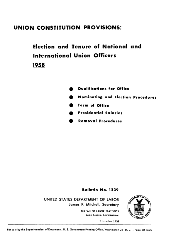 handle is hein.beal/uncprvs0001 and id is 1 raw text is: 




UNION CONSTITUTION PROVISIONS:


            Election   and Tenure of National and

            International Union Officers

            1958




                             *   Qualifications for Office

                             *   Nominating  and  Election Procedures

                             *   Term  of Office
                             *   Presidential Salaries

                             *   Removal  Procedures














                                   Bulletin No. 1239

                 UNITED STATES DEPARTMENT  OF LABOR
                            James P. Mitchell, Secretary
                                  BUREAU OF LABOR STATISTICS  o
                                    Ewan Clague, Commissioner
                                           November 1958

For sale by the Superintendent of Documents, U. S. Government Printing Office, Washington 25, D. C. - Price 30 cents


