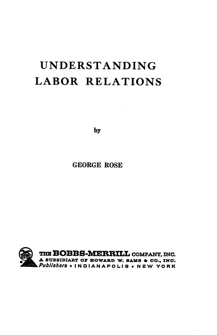 handle is hein.beal/undlr0001 and id is 1 raw text is: UNDERSTANDING

LABOR

RELATIONS

by
GEORGE ROSE

Tm BO1BS-MERRILL coMwANT, mc.
A SUBSIDIARY OF HOWARD W. SAMS & CO., INC.
Pub/lshers 0 INDIANAPOLIS  NEW YORK


