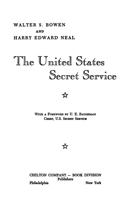 handle is hein.beal/undssstsv0001 and id is 1 raw text is: 




WALTER   S. BOWEN
        AND
HARRY  EDWARD   NEAL


The Uni4eA States


            Secret Service


*


  WITH A FomEwoiD BY U. E. BAUGHMAN
     CEF, U.S. SECPEr SERVICE












CHILTON COMPANY - BOOK DIVISION
          Publishers


Philadelphia


New York


