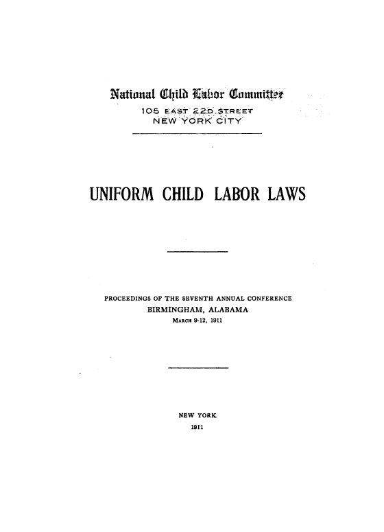 handle is hein.beal/unfchl0001 and id is 1 raw text is: 










    National Glytilb Aibor Gamtmifto-

         105 EAST- 2D  STREET
           NEW  YORK   CITY








UNIFORM CHILD LABOR LAWS











   PROCEEDINGS OF THE SEVENTH ANNUAL CONFERENCE
          BIRMINGHAM, ALABAMA
               MARCH 9-12, 1911


NEW YORK
  1911


