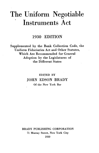 handle is hein.beal/unifnegins0001 and id is 1 raw text is: 


The Uniform Negotiable

       Instruments Act


            1930  EDITION

Supplemented by the Bank Collection Code, the
  Uniform Fiduciaries Act and Other Statutes,
    Which Are Recommended for General
       Adoption by the Legislatures of
            the Different States


               EDITED BY
         JOHN  EDSON   BRADY
            Of the New York Bar











      BRADY PUBLISHING CORPORATION
         71 Murray Street, New York City
                  1930


