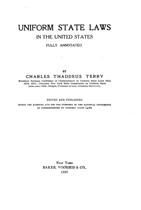 handle is hein.beal/unslaufu0001 and id is 1 raw text is: ï»¿UNIFORM STATE LAWS
IN THE UNITED STATES
FULLY ANNOTATED
BY
CHARLES THADDEUS TERRY
President National Conference of Commissioners on Uniform State Laws 1913,
1914, 1915; Chairman New York State Commission on Uniform State
Laws since 1904; Dwight, Professor of Law, Columbia University.
EDITED AND PUBLISHED
UNDER THE AUSPICES AND FOR THE PURPOSES OF THE NATIONAL CONFERENCE
OF COMMISSIONERS ON UNIFORM STATE LAWS
NEW YoRK
BAKER, VOQRMIS & Co..
1920


