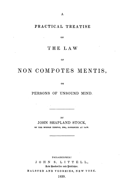 handle is hein.beal/unsound0001 and id is 1 raw text is: PRACTICAL TREATISE
ON
THE LAW
OF

NON COMPOTES MENTIS,
OR
PERSONS OF UNSOUND MIND.

JOHN SHAPLAND STOCK,
OF THE MIDDLE TEMPLE, ESQ., BARRISTER AT LAW.
PHILADELPHIA:
J O H   N   S. L I T T E L L,
Rab) 33oottsllcr an Vublfsljet.
HALSTED AND VOORHIES, NEW YORK.
1839.


