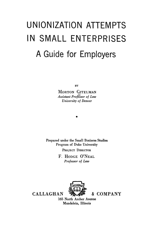 handle is hein.beal/unznat0001 and id is 1 raw text is: 





UNIONIZATION ATTEMPTS


IN   SMALL ENTERPRISES



    A  Guide for Employers






                   BY
             MORTON GITELMAN
             Assistant Pro frsor of Law
             University of Denver



                    *


Prepared under the Small Business Studies
    Program of Duke University
       PROJECT DIRECTOR
     F  HODGE O'NEAL
       Professor of Law


CALLAGHAN
          165 North Archer Ave
            Mundelein, Illinois


& COMPANY


