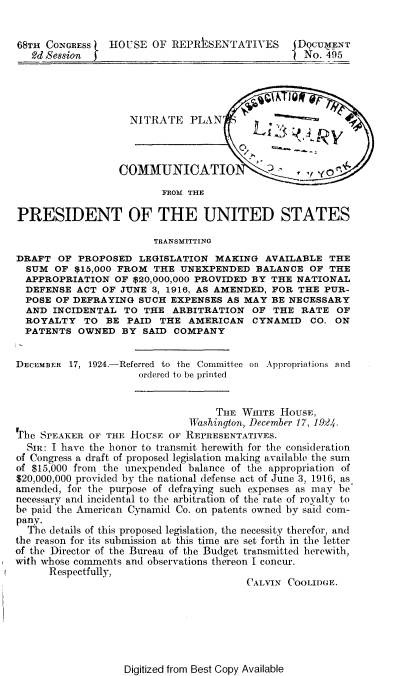 handle is hein.beal/upns0001 and id is 1 raw text is: 


68TH CONGRESS   HOUSE   OF REPRESENTATIVES       DqcUMENT
   2d Session                                     No. 495




                    NITRATE   PLAN



                  COMMUNICATIO                     y
                         FROM THS

PRESIDENT OF THE UNITED STATES

                        TRANSMITTING
DRAFT  OF  PROPOSED  LEGISLATION  MAKING   AVAILABLE  THE
  SUM  OF $15,000 FROM  THE UNEXPENDED   BALANCE   OF THE
  APPROPRIATION  OF $20,000,000 PROVIDED BY THE NATIONAL
  DEFENSE  ACT OF JUNE  3, 1916, AS AMENDED, FOR THE PUR-
  POSE OF DEFRAYING  SUCH  EXPENSES AS MAY  BE NECESSARY
  AND INCIDENTAL   TO THE  ARBITRATION   OF THE  RATE  OF
  ROYALTY   TO  BE PAID  THE  AMERICAN   CYNAMID   CO. ON
  PATENTS  OWNED  BY  SAID COMPANY


DECEMBER 17, 1924.-Referred to the Committee on Appropriations and
                     ordered to be printed


                                  THE  WHITE  HOUSE,
                              FWashington, December 17, 19.24.
Thbe SPEAKER OF THE HOUSE OF REPRESENTATIVES.
  SIR: I have the honor to transmit herewith for the consideration
of Congress a draft of proposed legislation making available the sum
of $15,000 from the unexpended balance of the appropriation of
$20,000,000 provided by the national defense act of June 3, 1916, as
amended, for the purpose of defraying such expenses as may be
necessary and incidental to the arbitration of the rate of royalty to
be paid the American Cynamid Co. on patents owned by said com-
pany.
  The details of this proposed legislation, the necessity therefor, and
the reason for its submission at this time are set forth in the letter
of the Director of the Bureau of the Budget transmitted herewith,
with whose comments and observations thereon I concur.
      Respectfully,
                                        CALVIN COOLIDGE.


Digitized from Best Copy Available


