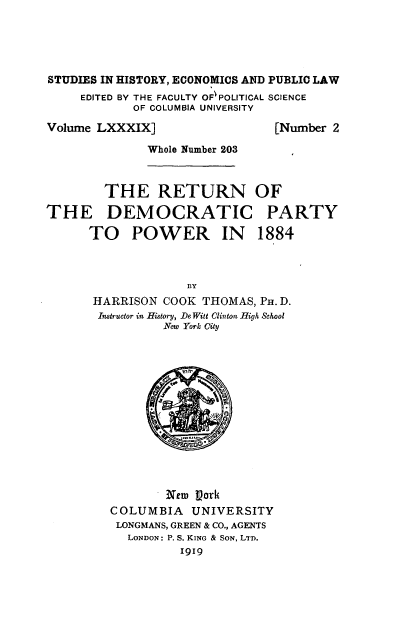 handle is hein.beal/urwe0001 and id is 1 raw text is: 





STUDIES IN HISTORY, ECONOMICS AND PUBLIC LAW
     EDITED BY THE FACULTY OF POLITICAL SCIENCE
            OF COLUMBIA UNIVERSITY

Volume LXXXIX]                  [Number 2

              Whole Number 203



        THE RETURN OF

THE DEMOCRATIC PARTY

      TO POWER IN 1884



                    BY
      HARRISON  COOK  THOMAS, PH. D.
      Instructor in History, DeWitt Clinton High School
                New York City














                New  Pork
         COLUMBIA   UNIVERSITY
         LONGMANS, GREEN & CO., AGENTS
           LONDON: P. S. KING & SON, LTD.
                   1919


