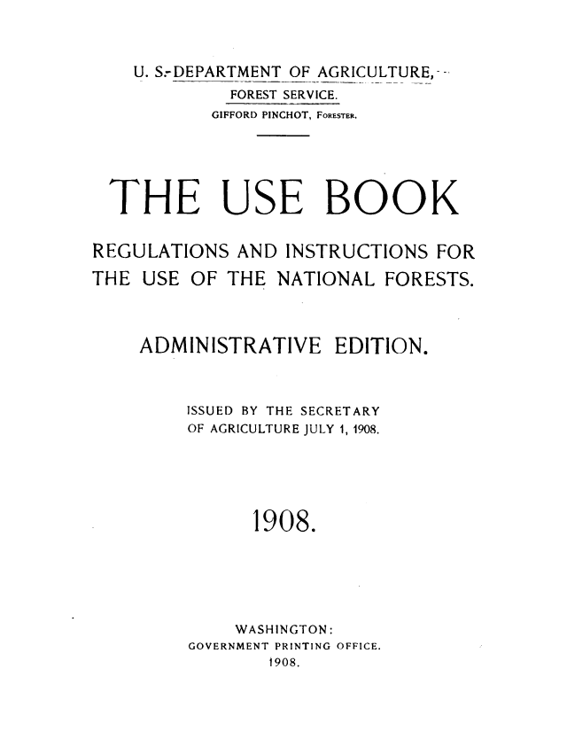 handle is hein.beal/usbknf0001 and id is 1 raw text is: 



    U. S.-DEPARTMENT OF AGRICULTURE,--
             FOREST SERVICE.
           GIFFORD PINCHOT, FORESTER.






  THE USE BOOK


REGULATIONS   AND INSTRUCTIONS  FOR

THE  USE OF  THE NATIONAL   FORESTS.




    ADMINISTRATIVE EDITION.



         ISSUED BY THE SECRETARY
         OF AGRICULTURE JULY 1, 1908.






               1908.






             WASHINGTON:
         GOVERNMENT PRINTING OFFICE.
                 1908.


