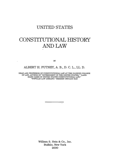 handle is hein.beal/uschal0001 and id is 1 raw text is: UNITED STATES
CONSTITUTIONAL HISTORY
AND LAW
BY
ALBERT H. PUTNEY, A. B., D. C. L., LL. D.
DEAN AND PROFESSOR OF CONSTITUTIONAL LAW AT THE ILLINOIS COLLEGE
OF LAW; AUTHOR OF GOVERNMENT IN THE UNITED STATES; LAND-
MARK CASES IN UNITED STATES CONSTITUTIONAL LAW;
POPULAR LAW LIBRARY; MEMBER CHICAGO BAR
William S. Hein & Co., Inc.
Buffalo, New York
2000


