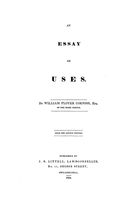 handle is hein.beal/usecorn0001 and id is 1 raw text is: ESSAY
ON
USE S.

By WILLIAM FLOYER CORNISH, EsQ.
OF THE INNER TEMPLE.
FROM TUE LONDON EDITION.
PUBLISHED BY
J. S. LITTELL, LAW-BOOKSELLER,
No. 11, GEORGE STREET,
PHILADELPHIA.
1834.


