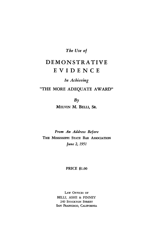 handle is hein.beal/usedemev0001 and id is 1 raw text is: 









The Use of


  DEMONSTRATIVE

      EVIDENCE

          In Achieving

THE MORE  ADEQUATE   AWARD

              By
       MELVIN M. BELLI, SR.


     From An Address Before
THE MISSISSIPPI STATE BAR ASSOCIATION
          June 2, 1951




          PRICE $1.00




          LAW OFFICES OF
      BELLI, ASHE & PINNEY
      240 STOCKTON STREET
      SAN FRANcIsCO, CALIFORNIA


