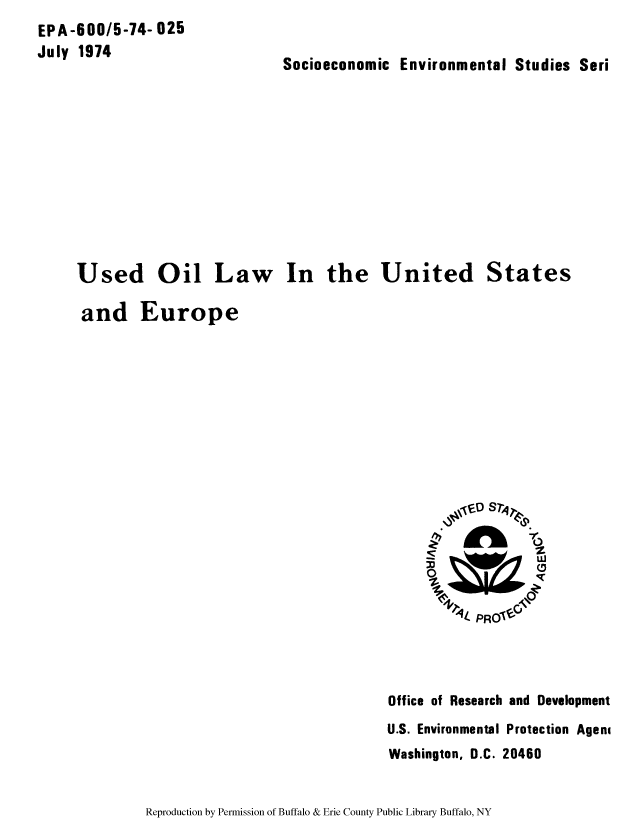 handle is hein.beal/usedoil0001 and id is 1 raw text is: EPA-600/5-74- 025
July 1974

Socioeconomic Environmental Studies Seri

Used Oil Law In the United States
and Europe

Office of Research and Development
U.S. Environmental Protection Agent
Washington, D.C. 20460

Reproduction by Permission of Buffalo & Erie County Public Library Buffalo, NY


