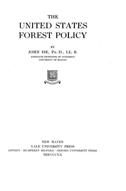 handle is hein.beal/usfstpy0001 and id is 1 raw text is: 



THE


    UNITED STATES


    FOREST POLICY


                  BY
        JOHN  ISE, PH. D., LL. B.
        ASSOCIATE PROFESSOR OF ECONOMICS
             UNIVERSITY OF KANSAS




                 UN



















              NEW HAVEN
         YALE UNIVERSITY PRESS
LONDON HUMPHREY MILFORD - OXFORD UNIVERSITY PRESS
               MDCCCCXX


