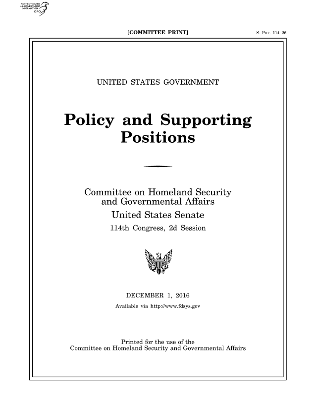 handle is hein.beal/usgvposut0001 and id is 1 raw text is: 


[COMMITTEE PRINT]


S. PRT. 114-26


       UNITED  STATES  GOVERNMENT





Policy and Supporting

             Positions






     Committee  on Homeland   Security
         and Governmental   Affairs

           United  States Senate

           114th Congress, 2d Session








              DECEMBER  1, 2016
            Available via http://www.fdsys.gov




            Printed for the use of the
 Committee on Homeland Security and Governmental Affairs


US. COVERNMENT
INF ON
   GP


