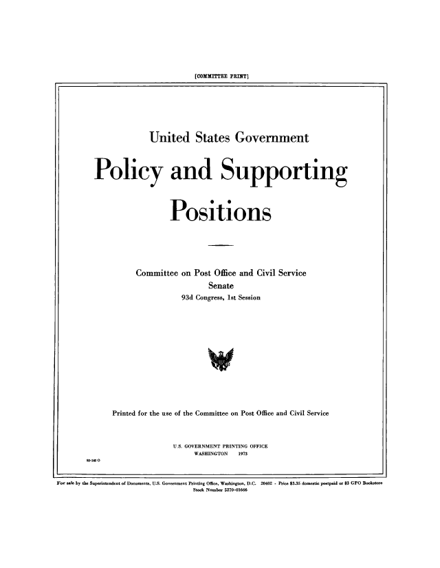 handle is hein.beal/usgvposut1973 and id is 1 raw text is: 








[COMMITTEE PRINT]


              United States Government




Policy and Supporting




                   Positions






           Committee  on  Post Office and Civil Service
                             Senate
                      93d Congress, 1st Session


Printed for the use of the Committee on Post Office and Civil Service



                U.S. GOVERNMENT PRINTING OFFICE
                     WASHINGTON 1973


5-140 0


For sale by the Superintendent of Documents, U.S. Government Printing Office, Washington, D.C. 20402 - Price $3.35 domestic postpaid or $3 GPO Bookstore
                                   Stock Number 5270-01666


