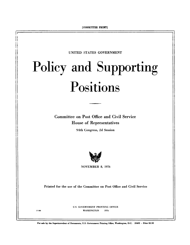 handle is hein.beal/usgvposut1976 and id is 1 raw text is: 





                         [COMMITTEE PRINT]






                  UNITED  STATES GOVERNMENT




Policy and Supporting




                   Positions






           Committee  on Post Office and Civil Service
                    House  of Representatives

                      94th Congress, 2d Session









                         NOVEMBER  8, 1976




      Printed for the use of the Committee on Post Office and Civil Service


U.S. GOVERNMENT PRINTING OFFICE
     WASHINGTON 1976


77-80


For sale by the Superintendent of Documents, U.S. Government Printing Office, Washington, D.C. 20402 - Price $2.90


