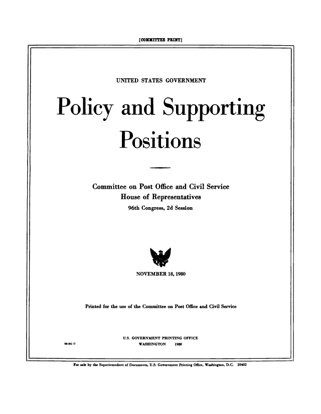 handle is hein.beal/usgvposut1980 and id is 1 raw text is: 




[COxmMInR PRIN]


                  UNITED  STATES GOVERNMENT




Policy and Supporting




                   Positions





           Committee  on Post Office and Civil Service
                    House of Representatives
                      96th Congress, 2d Session








                             V
                        NOVEMBER  18,1980




         Printed for the use of the Committee on Post Office and Civil Service




                    U.S. GOVERNMENT PRINTING OFFICE
  6s-a 0                 WASHINGTON 1980


For sale by the Superintendent of Documents, U.S. Government Printing Office, Washington, D.C. 20402



