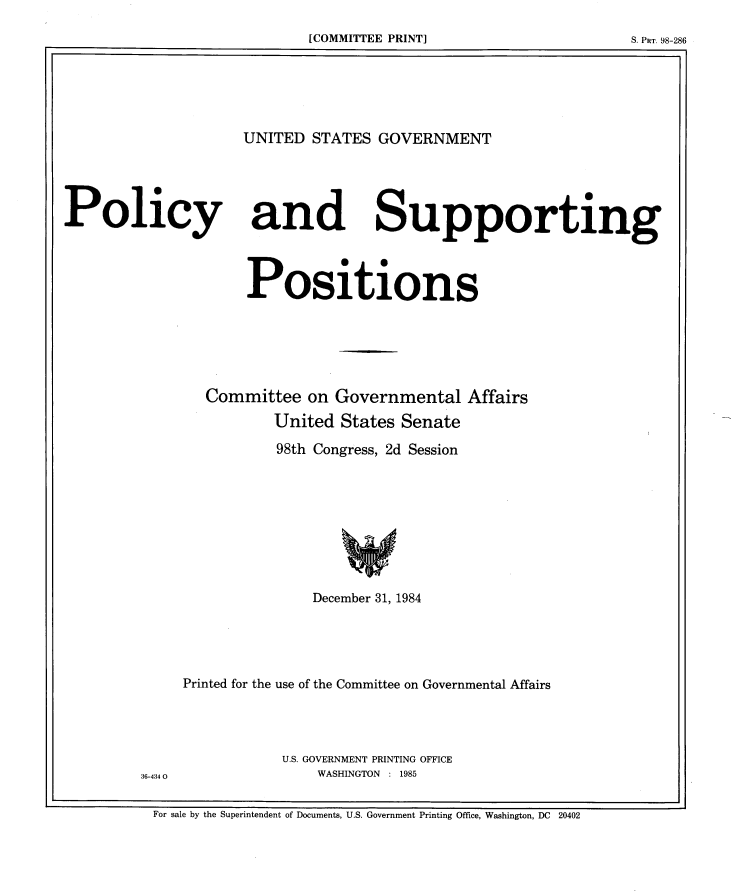 handle is hein.beal/usgvposut1984 and id is 1 raw text is: 

[C                    M ITEPIT]SIR.9-8


UNITED STATES GOVERNMENT


Policy


and


Supporting


      Positions






  Committee  on Governmental Affairs

         United States Senate

         98th Congress, 2d Session









             December 31, 1984





Printed for the use of the Committee on Governmental Affairs




          U.S. GOVERNMENT PRINTING OFFICE
              WASHINGTON : 1985


For sale by the Superintendent of Documents, U.S. Government Printing Office, Washington, DC 20402


36-434 0


[COMMITTEE PRINT]


S. Par. 98-286


