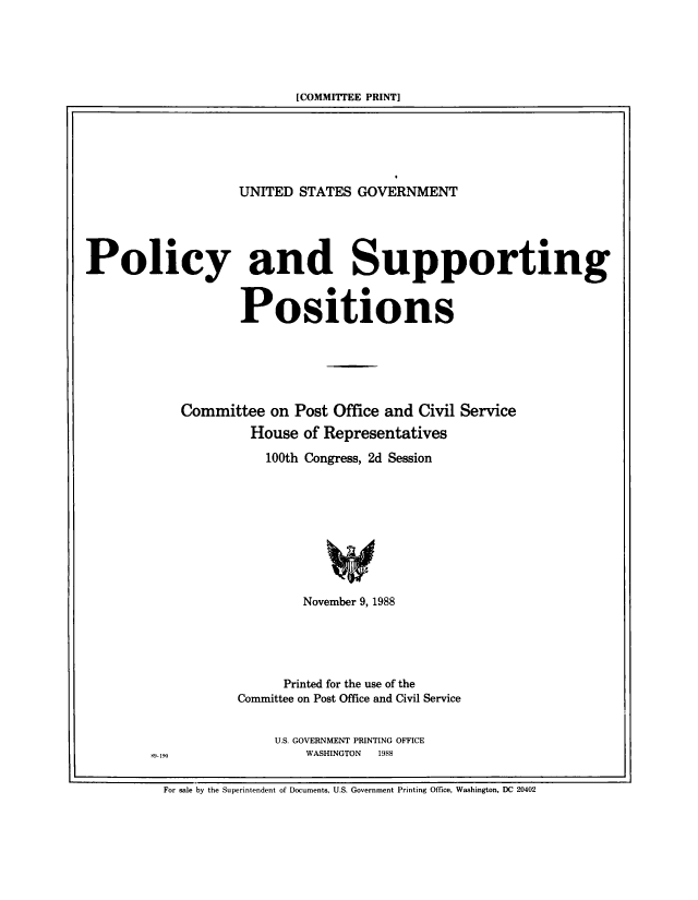 handle is hein.beal/usgvposut1988 and id is 1 raw text is: 





[COMMITTEE PRINT]


                    UNITED  STATES GOVERNMENT





Policy and Supporting


                    Positions






            Committee   on Post Office and Civil Service
                     House  of Representatives

                       100th Congress, 2d Session









                            November 9, 1988





                          Printed for the use of the
                    Committee on Post Office and Civil Service


U.S. GOVERNMENT PRINTING OFFICE
    WASHINGTON   1988


S9- 190


For sale by the Superintendent of Documents, U.S. Government Printing Office, Washington, DC 20402


