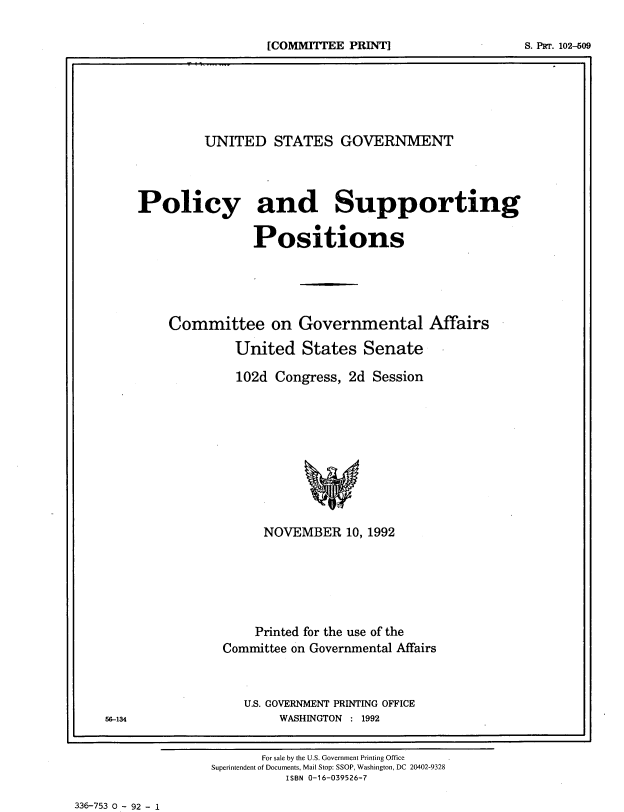 handle is hein.beal/usgvposut1992 and id is 1 raw text is: 



[COMMITTEE PRINT]                  S. Pii'r. 102-609
                                           'I


         UNITED STATES GOVERNMENT




Policy and Supporting


                Positions






    Committee on Governmental Affairs

             United   States   Senate

             102d  Congress, 2d Session












                 NOVEMBER   10, 1992







                 Printed for the use of the
            Committee on Governmental Affairs



              U.S. GOVERNMENT PRINTING OFFICE
                   WASHINGTON : 1992


       For sale by the U.S. Government Printing Office
Superintendent of Documents, Mail Stop: SSOP, Washington, DC 20402-9328
          ISBN 0-16-039526-7


336-753 0 - 92 - 1


56-134


[COMMaTTEE PRINT]


S. PRT. 102-509


