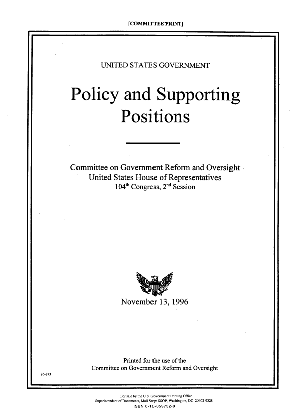 handle is hein.beal/usgvposut1996 and id is 1 raw text is: 

                            [COMMITTEE TRINT]

I


         UNITED  STATES   GOVERNMENT



Policy and Supporting


               Positions






Committee  on  Government  Reform  and Oversight
     United  States House of Representatives
             104h Congress, 2nd Session
















               November   13, 1996







               Printed for the use of the
      Committee on Government Reform and Oversight


26-873


       For sale by the U.S. Government Printing Office
Superintendent of Documents, Mail Stop: SSOP, Washington, DC 20402-9328
           ISBN 0-16-053732-0


m


