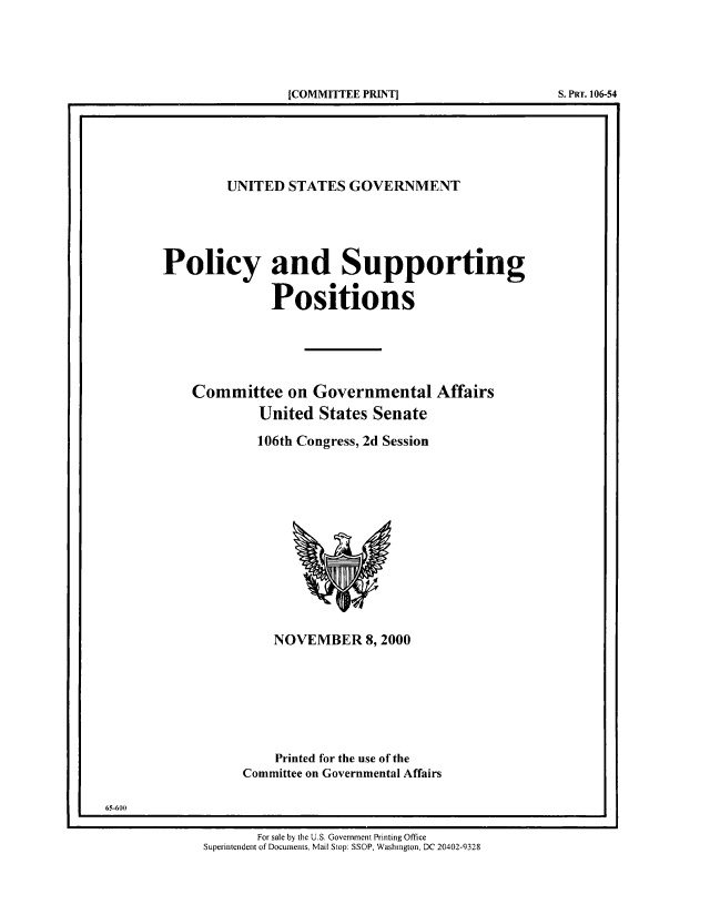 handle is hein.beal/usgvposut2000 and id is 1 raw text is: 





[COMMITTEE PR11~TJ                  S. PRT. 106-54


         UNITED  STATES  GOVERNMENT





Policy and Supporting

              Positions





    Committee on Governmental Affairs
             United  States Senate

             106th Congress, 2d Session













               NOVEMBER 8,2000







               Printed for the use of the
           Committee on Governmental Affairs


65-600

                    For sale by the U.S. Government Printing Office
             Superintendent of Documents, Mail Stop: SSOP, Washington, DC 20402-9328


[COMMITTEE PRINT]


S. PRT. 106-54


