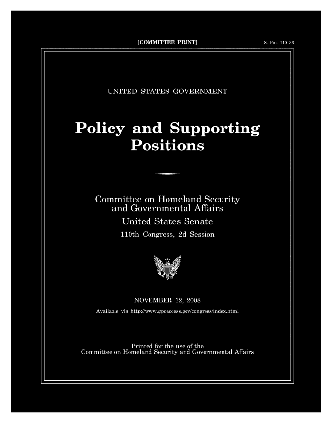 handle is hein.beal/usgvposut2008 and id is 1 raw text is: 



               [COMMITTEE PRINT]            S. PRT. 110-36





       UNITED  STATES  GOVERNMENT




Policy and Supporting

             Positions





     Committee  on Homeland   Security
         and Governmental   Affairs
           United States Senate
           110th Congress, 2d Session







              NOVEMBER 12, 2008
     Available via http://www.gpoaccess.gov/congress/l*ndex.html



             Printed for the use of the
 Committee on Homeland Security and Governmental Affairs


