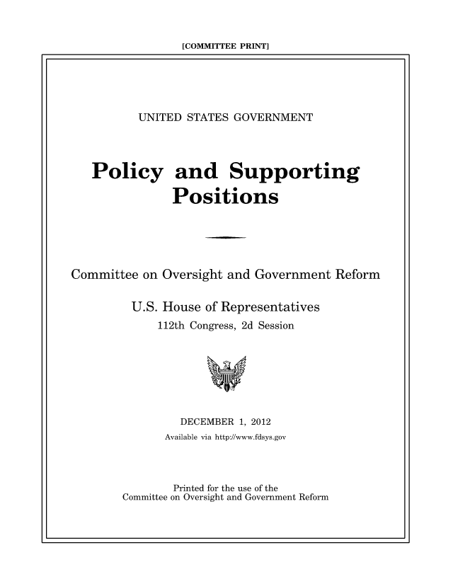 handle is hein.beal/usgvposut2012 and id is 1 raw text is: 


[COMMITTEE PRINT]


          UNITED  STATES GOVERNMENT




   Policy and Supporting

               Positions





Committee  on Oversight and Government  Reform


         U.S. House of Representatives
             112th Congress, 2d Session







                 DECEMBER 1, 2012
              Available via http://www.fdsys.gov



              Printed for the use of the
        Committee on Oversight and Government Reform


