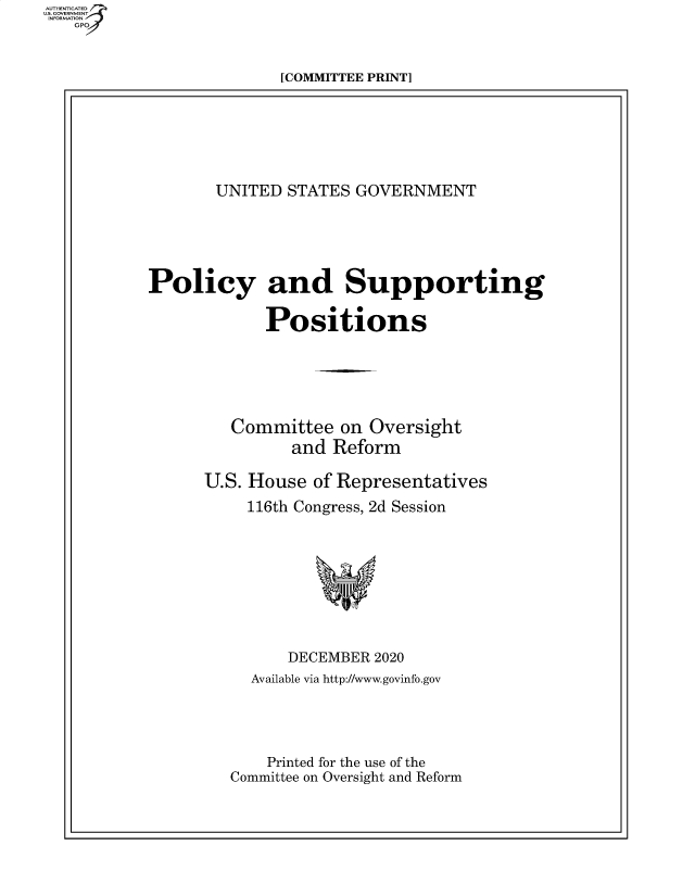 handle is hein.beal/usgvposut2020 and id is 1 raw text is: 



[COMMITTEE PRINT]


       UNITED  STATES  GOVERNMENT





Policy and Supporting

             Positions






         Committee   on Oversight
                and Reform

      U.S. House  of Representatives
           116th Congress, 2d Session









               DECEMBER  2020
           Available via http://www.govinfo.gov




             Printed for the use of the
         Committee on Oversight and Reform


AUTHENTICATED
U.S. GOVERN  NT
INFORMP.TID N
   GPO


