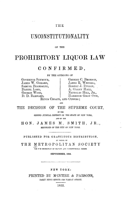 handle is hein.beal/usnypylrlw0001 and id is 1 raw text is: 






T 11E


        UNCONSTITUTIONALITY


                    OF THE


PROHIBITORY LIQUOR LAW


           CONFIRMED,

                BY THE OPINIONS OF
   GOVERNOR SEYMOUR,      GREENE C. BRoNsoN,
   JAMIES W. GERARD,      JAMES R. WHITI,
   SAMUEL BEARDSLEY,      ROBERT J. DILLON,
   DANIEL LORD,           A. OAKEY HALL,
   GEORGE WOOD,           NICHOLAS HILL, JR.,
   D. D. BARNARD,         hARRisoN GRAY OTIS,
             RUGUS CHOATE, AN. OTHERS;
                      AD
 THE  DECISION   OF  THE  SUPREME COURT,
                     OF RI
         SECOND vIICIAL DISTRICT OF THE STATE OF NEW YORK,
                    AND OF TIE
   HON. JAMES M. SMITH, JR.,
             RECORDER OF THE CITY OF NEW YORK.


    PUBLISHED FOR GRATUITOUS DISTRIBUTION,
                    BY ORDER OF
   THE   METROPOLITAN SOCIETY
         FOR TIE PROTECTION OF PRIVATE AND CONSTITUTIONAL RIGHTS.
                 SEPTEMBER, 1855.




                 NEW  YORK:

       PRINTED BY  M'INTIRE & PARSONS,
            DAILY NEWS OFFICE-12 NASSAU STREET.

                     1855.


