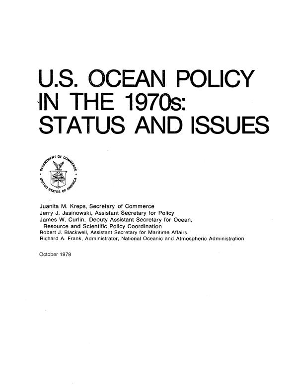 handle is hein.beal/usocnply0001 and id is 1 raw text is: 












U.S. OCEAN POLICY


IN THE 1970s:



STATUS AND ISSUES




0





Juanita M. Kreps, Secretary of Commerce
Jerry J. Jasinowski, Assistant Secretary for Policy
James W. Curlin, Deputy Assistant Secretary for Ocean,
Resource and Scientific Policy Coordination
Robert J. Blackwell, Assistant Secretary for Maritime Affairs
Richard A. Frank, Administrator, National Oceanic and Atmospheric Administration


October 1978



