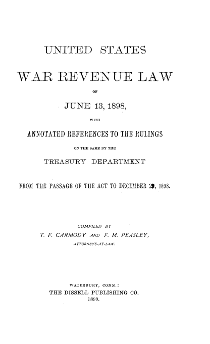 handle is hein.beal/uswrlw0001 and id is 1 raw text is: 







UNITED


STATES


WAR REVENUE LAW

                 OF


           JUNE   13, 1898,

                 WITH

  ANNOTATED REFERENCES TO THE RULINGS

             ON THE SAME BY THE

      TREASURY   DEPARTMENT



 FROM THE PASSAGE OF THE ACT TO DECEMBER 29, 1898.






              COMPILED BY
     T. F. CARMODY AND F. M. PEASLEY,
             ATTORNEYS-AT-LAW.






             WATERBURY, CONN.:
        THE DISSELL PUBLISHING CO.
                1899.


