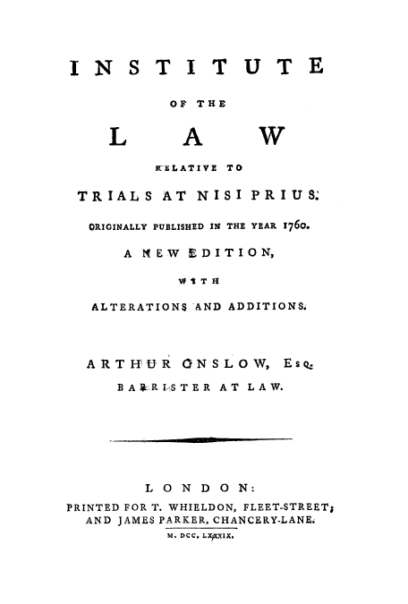 handle is hein.beal/utelrelatp0001 and id is 1 raw text is: INSTITUTE
OF THE

L

A

W

WELATIVE TO

TRIALS

AT NISI PRIUS.

ORIGINALLY PUBLISHED IN THE YEAR 176o.
AN EW EDITION,
ALTERATIONS AND ADDITIONS.

ARTHUR

ONSLOWt

Es q

BA  RI-STER AT LAW.

LONDON:
PRINTED FOR T. WHIELDON, FLEET-STREET;
AND JAMES PARKER, CHANCERY-LANE.
M. DCC. LxpxxUx.


