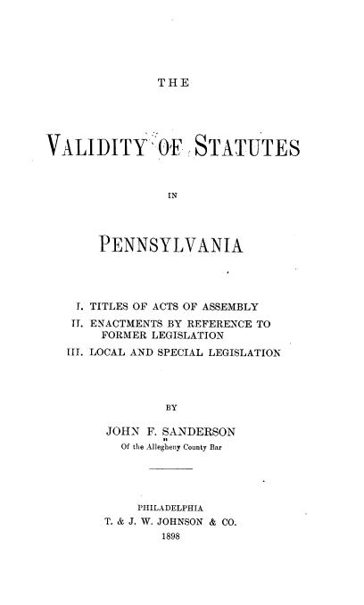 handle is hein.beal/valstatpenn0001 and id is 1 raw text is: THE

VALIDITY' OF STATUTES
IN
PENNSYLVANIA

I. TITLES OF ACTS OF ASSEMBLY
TI. ENACTMENTS BY REFERENCE TO
FORMER LEGISLATION
III. LOCAL AND SPECIAL LEGISLATION
BY
JOHN F. SANDERSON
Of the Allegheny County Bar

PHILADELPHIA
T. & J. W. JOHNSON & CO.
1898


