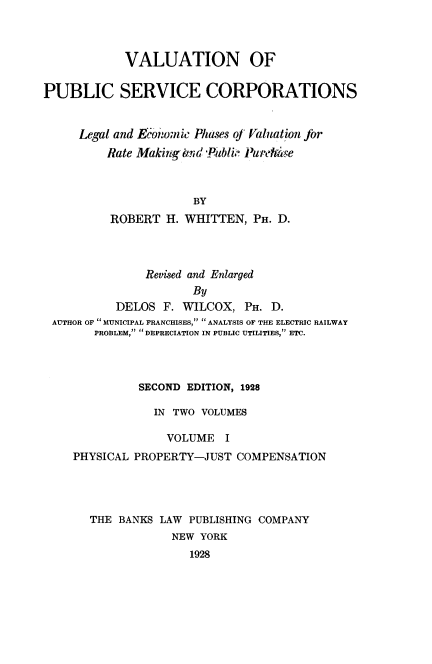handle is hein.beal/valupsc0001 and id is 1 raw text is: 



            VALUATION OF


PUBLIC SERVICE CORPORATIONS


     Legal and Economic Phases o] Valuation Jbr
         Rate Maki gbnd -P4ibli- Paurpdzye



                      BY
          ROBERT H. WHITTEN, PH. D.


              Revised and Enlarged
                     By
          DELOS F. WILCOX, PH. D.
AUTHOR OF  MUNICIPAL FRANCHISES, .. ANALYSIS OF THE ELECTRIC RAILWAY
      PROBLEM,  DEPRECIATION IN PUBLIC UTILITIES, ETC.




             SECOND EDITION, 1928

               IN TWO VOLUMES

                 VOLUME I
   PHYSICAL PROPERTY-JUST COMPENSATION




      THE BANKS LAW      PUBLISHING COMPANY
                  NEW YORK
                     1928


