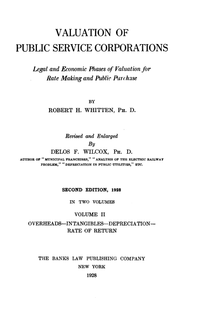 handle is hein.beal/valupsc0002 and id is 1 raw text is: 




            VALUATION OF

PUBLIC SERVICE CORPORATIONS


     Legal and Economic Phases of Valuation for
         Rate Making and Public Purchase



                      BY
          ROBERT H. WHITTEN, PH. D.


              Revised and Enlarged
                     By
         DELOS F. WILCOX, PH. D.
AUTHOR OF  MUNICIPAL FRANCHISES,  ANALYSIS OF THE ELECTRIC RAILWAY
      PROBLEM,... DEPRECIATION IN PUBLIC UTILITIES, ETC.


          SECOND EDITION, 1928

             IN TWO VOLUMES

             VOLUME II
OVERHEADS-INTANGIBLES-DEPRECIATION-
            RATE OF RETURN



   THE BANKS LAW PUBLISHING COMPANY
               NEW YORK
                  1928


