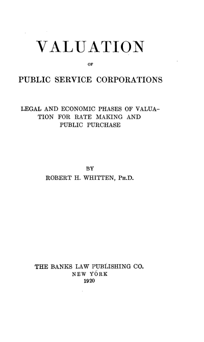 handle is hein.beal/valuserv0001 and id is 1 raw text is: VALUATION
OF
PUBLIC SERVICE CORPORATIONS

LEGAL AND ECONOMIC PHASES
TION FOR RATE MAKING
PUBLIC PURCHASE

OF VALUA-
AND

BY
ROBERT H. WHITTEN, PH.D.
THE BANKS LAW PUBLISHING CO.
NEW Y6RK
1920


