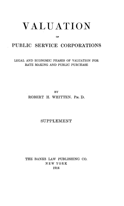 handle is hein.beal/valuserv0002 and id is 1 raw text is: VALUATION
OF
PUBLIC SERVICE CORPORATIONS
LEGAL AND ECONOMIC PHASES OF VALUATION FOR
RATE MAKING AND PUBLIC PURCHASE
BY
ROBERT H. WHITTEN. PH. D.

SUPPLEMENT
THE BANKS LAW PUBLISHING CO.
NEW YORK
1914


