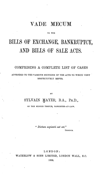 handle is hein.beal/vamebeb0001 and id is 1 raw text is: VADE MECUM
TO THE
BILLS OF EXCHANGE, BANKRUPTCY,
AND BILLS OF SALE ACTS.
COMPRISING A COMPLETE LIST OF CASES
APPENDED TO THE VARIOUS SECTIONS OF THE ACTS TO WHICH THEY
RESPECTIVELY REFER.
BY
SYLVAIN 'AYER, B.A., PH.D.,
OF THE MIDDLE TEMPLE, BARRISTER-AT-LAW.

 .Dictum sapienti sat est.
TERENCE.
LONDON:
WATERLOW & SONS LIMITED, LONDON WALL, E.C.
1888.


